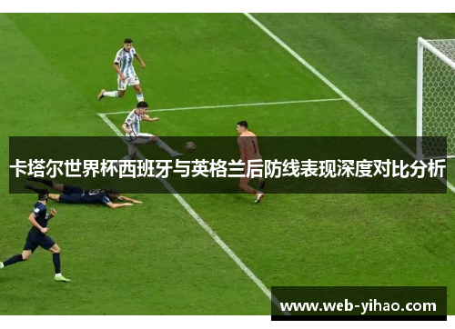卡塔尔世界杯西班牙与英格兰后防线表现深度对比分析