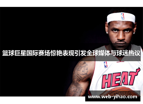 篮球巨星国际赛场惊艳表现引发全球媒体与球迷热议